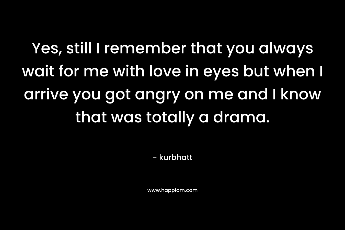 Yes, still I remember that you always wait for me with love in eyes but when I arrive you got angry on me and I know that was totally a drama. – kurbhatt
