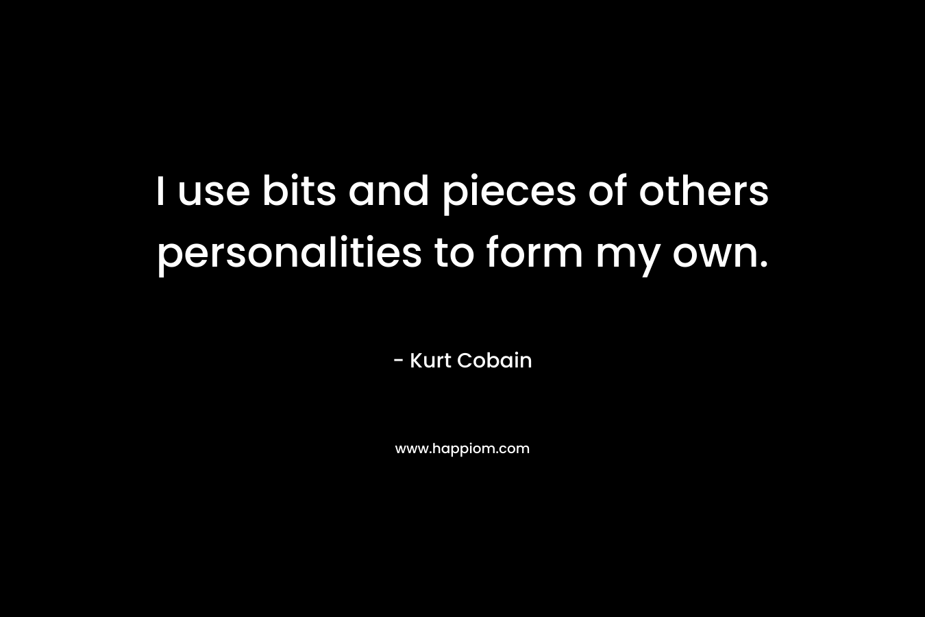 I use bits and pieces of others personalities to form my own. – Kurt Cobain