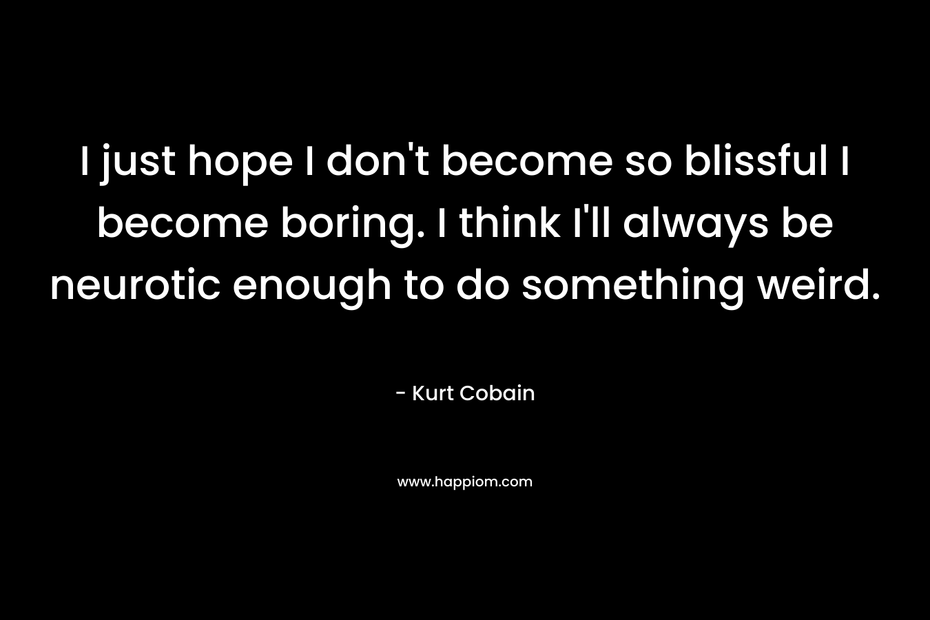 I just hope I don’t become so blissful I become boring. I think I’ll always be neurotic enough to do something weird. – Kurt Cobain