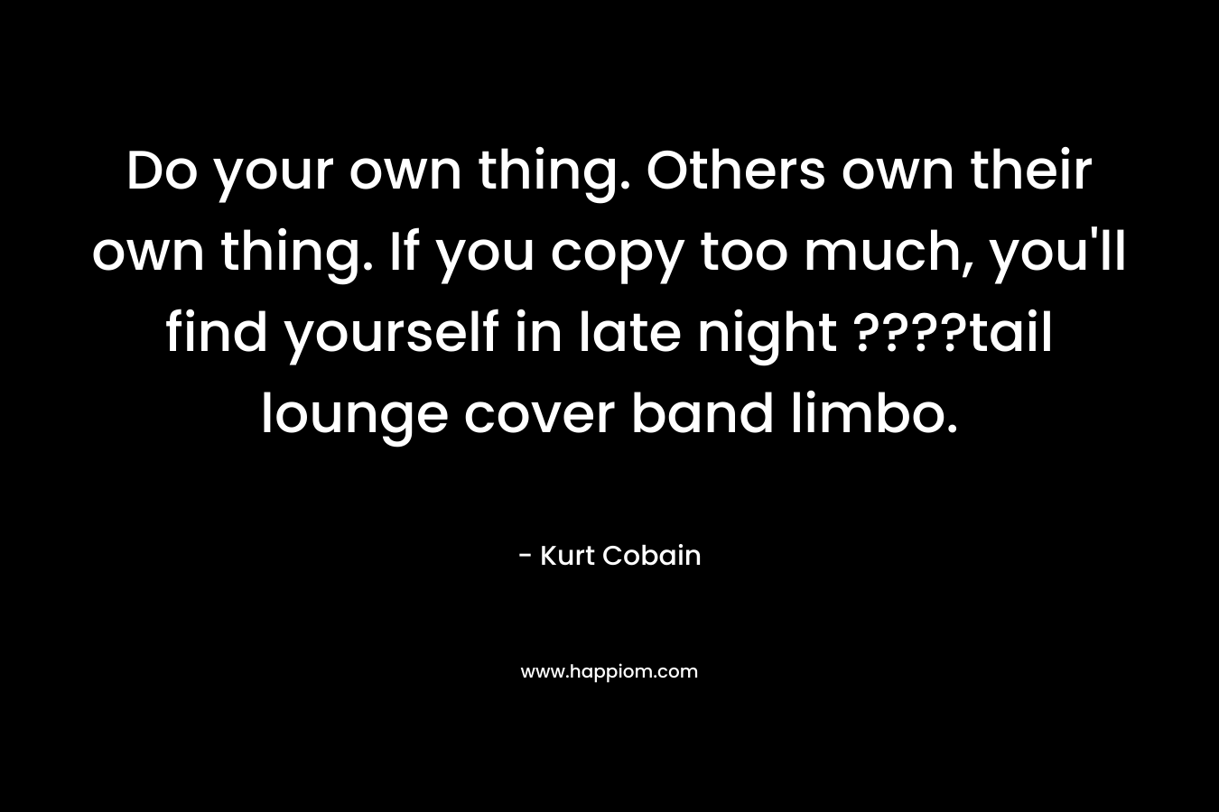 Do your own thing. Others own their own thing. If you copy too much, you’ll find yourself in late night ????tail lounge cover band limbo. – Kurt Cobain