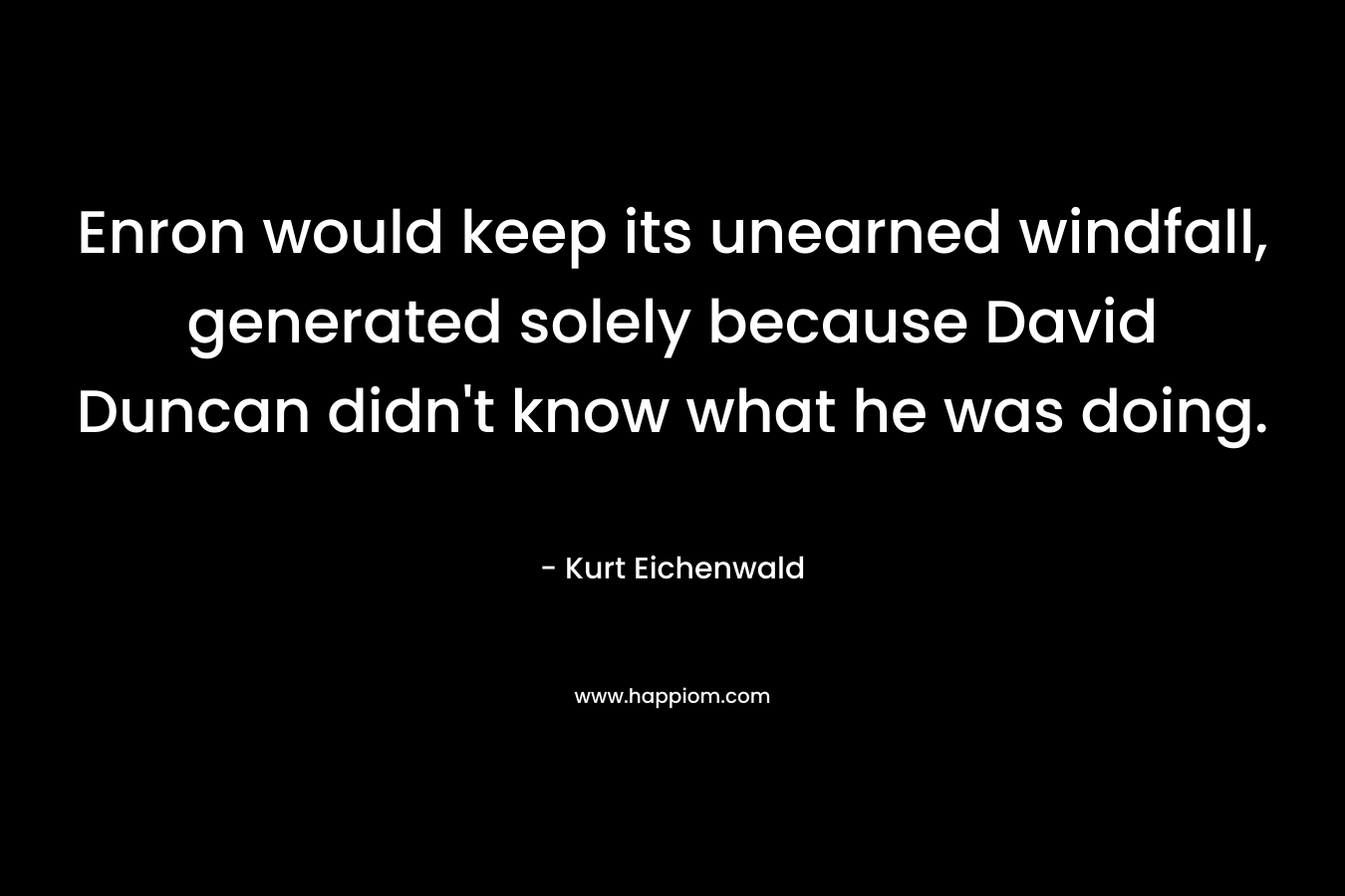 Enron would keep its unearned windfall, generated solely because David Duncan didn’t know what he was doing. – Kurt Eichenwald