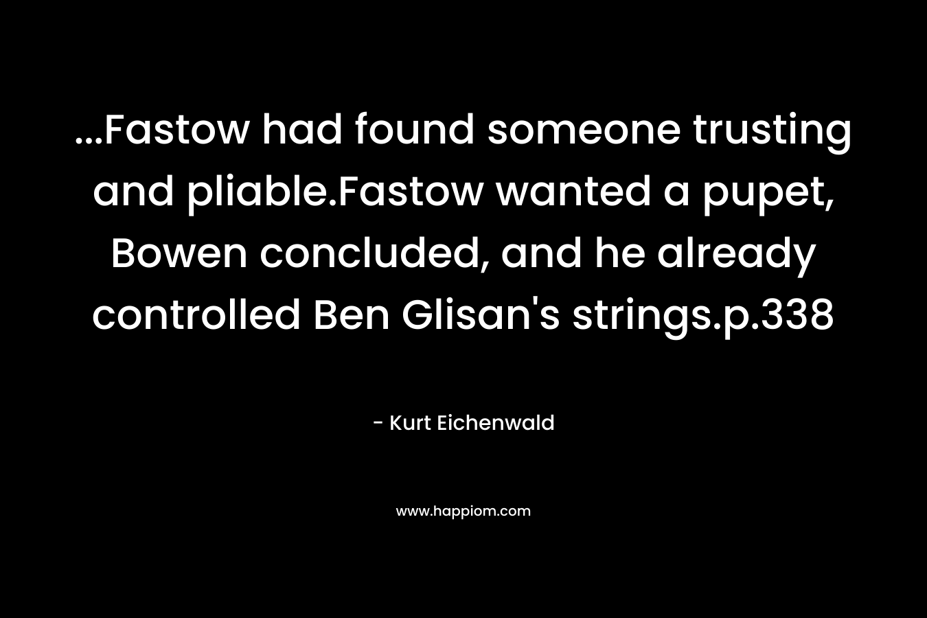 …Fastow had found someone trusting and pliable.Fastow wanted a pupet, Bowen concluded, and he already controlled Ben Glisan’s strings.p.338 – Kurt Eichenwald