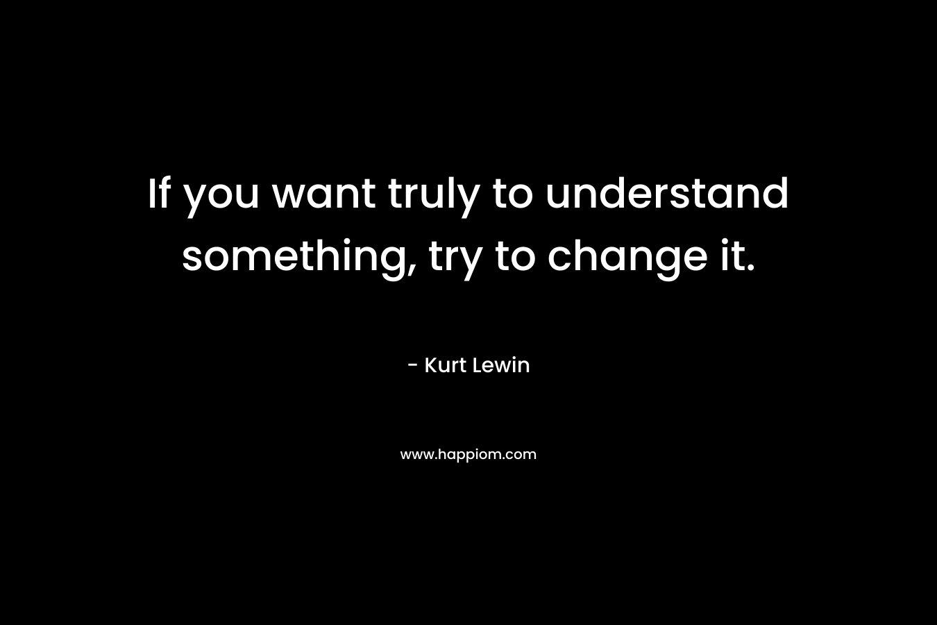 If you want truly to understand something, try to change it.