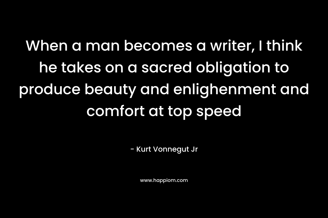 When a man becomes a writer, I think he takes on a sacred obligation to produce beauty and enlighenment and comfort at top speed