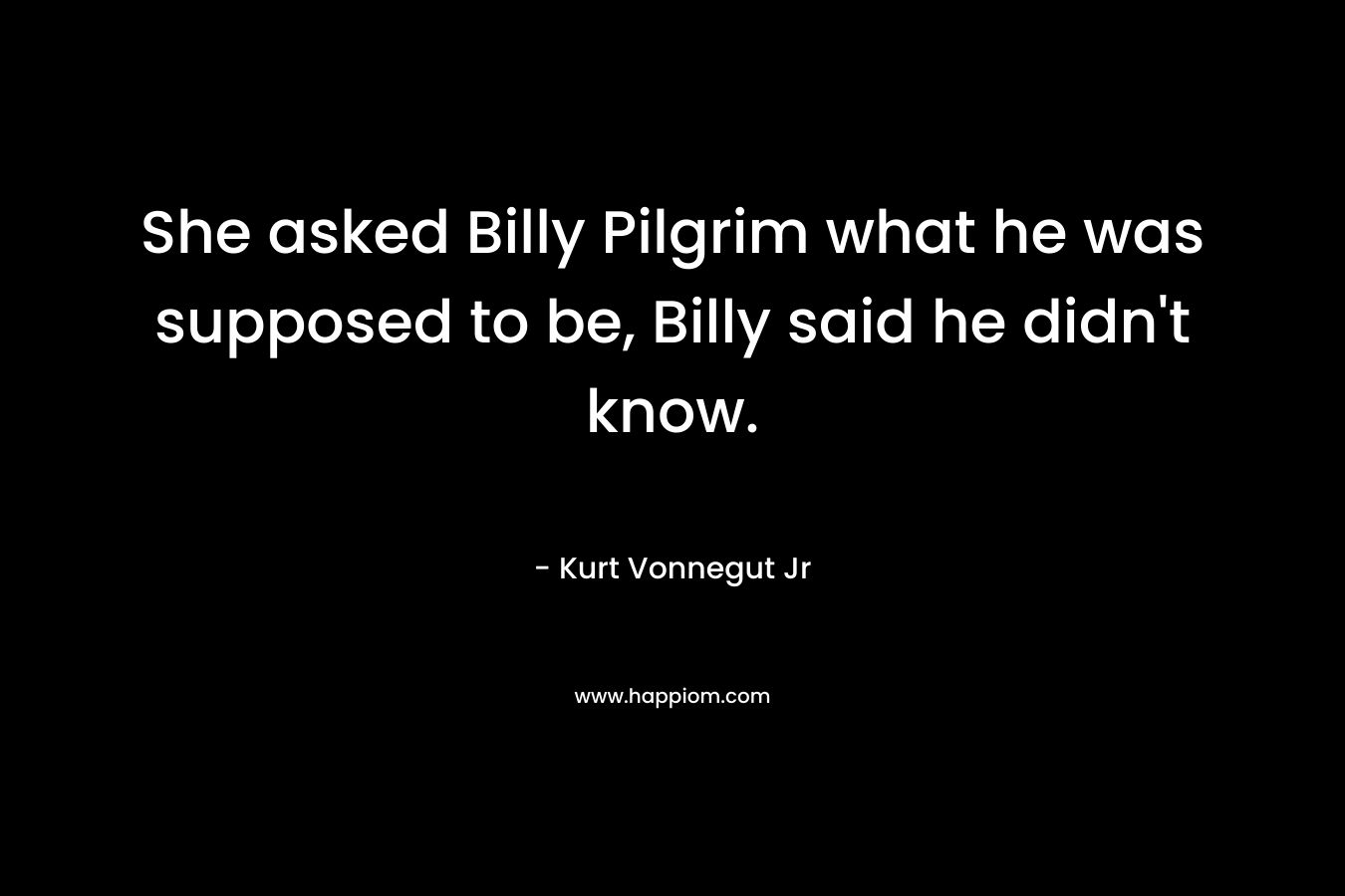 She asked Billy Pilgrim what he was supposed to be, Billy said he didn't know.