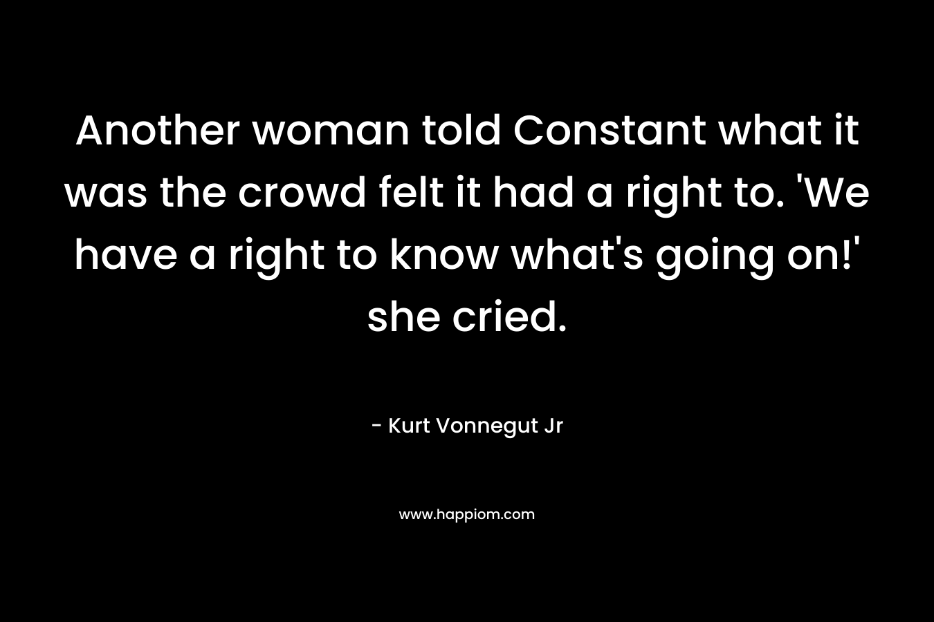 Another woman told Constant what it was the crowd felt it had a right to. ‘We have a right to know what’s going on!’ she cried. – Kurt Vonnegut Jr