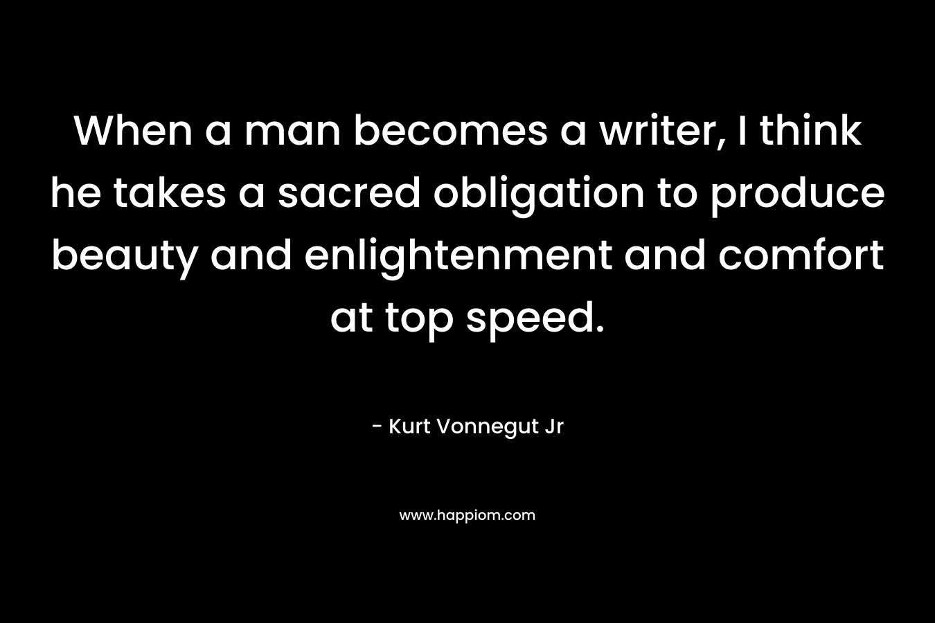 When a man becomes a writer, I think he takes a sacred obligation to produce beauty and enlightenment and comfort at top speed.