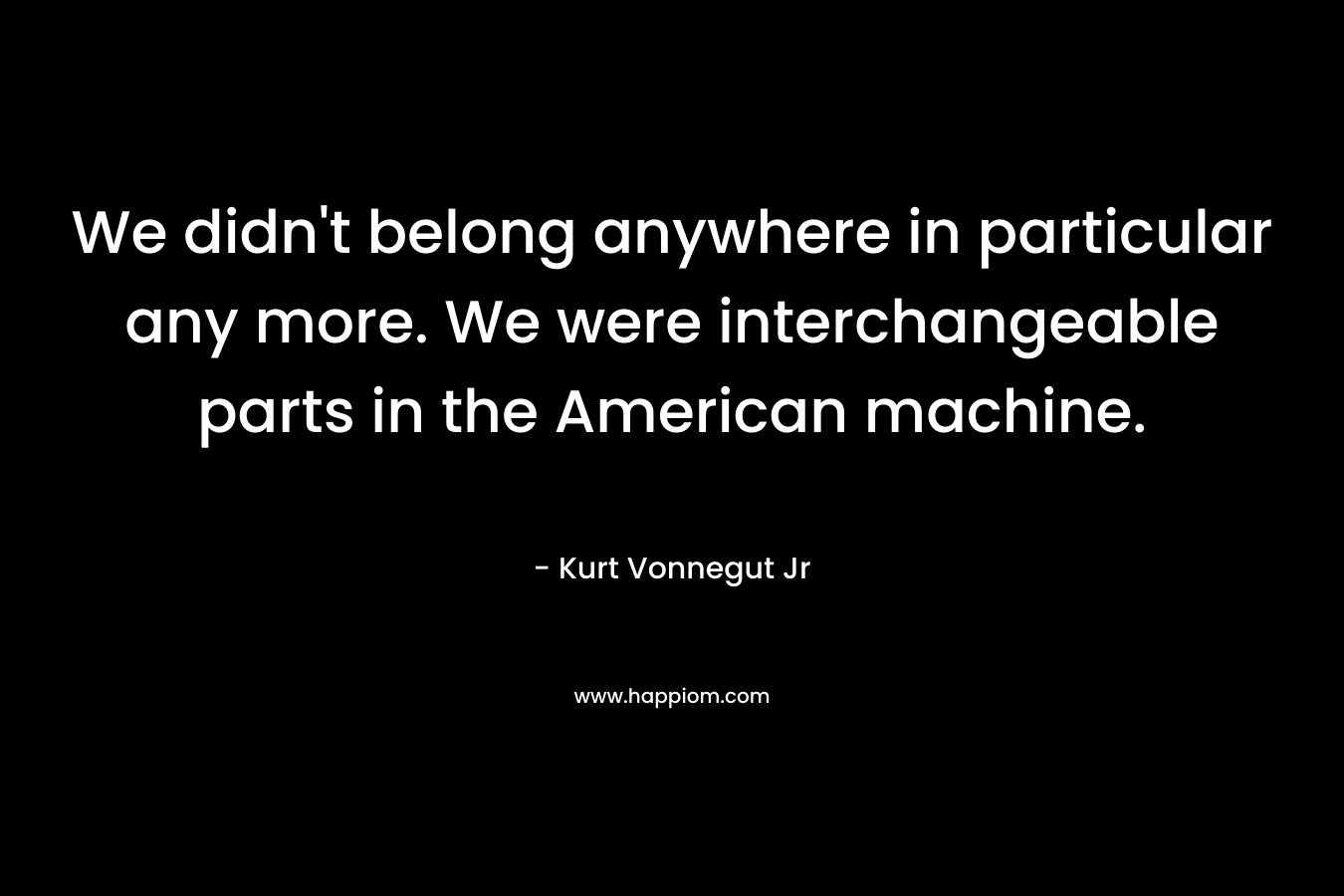 We didn't belong anywhere in particular any more. We were interchangeable parts in the American machine.