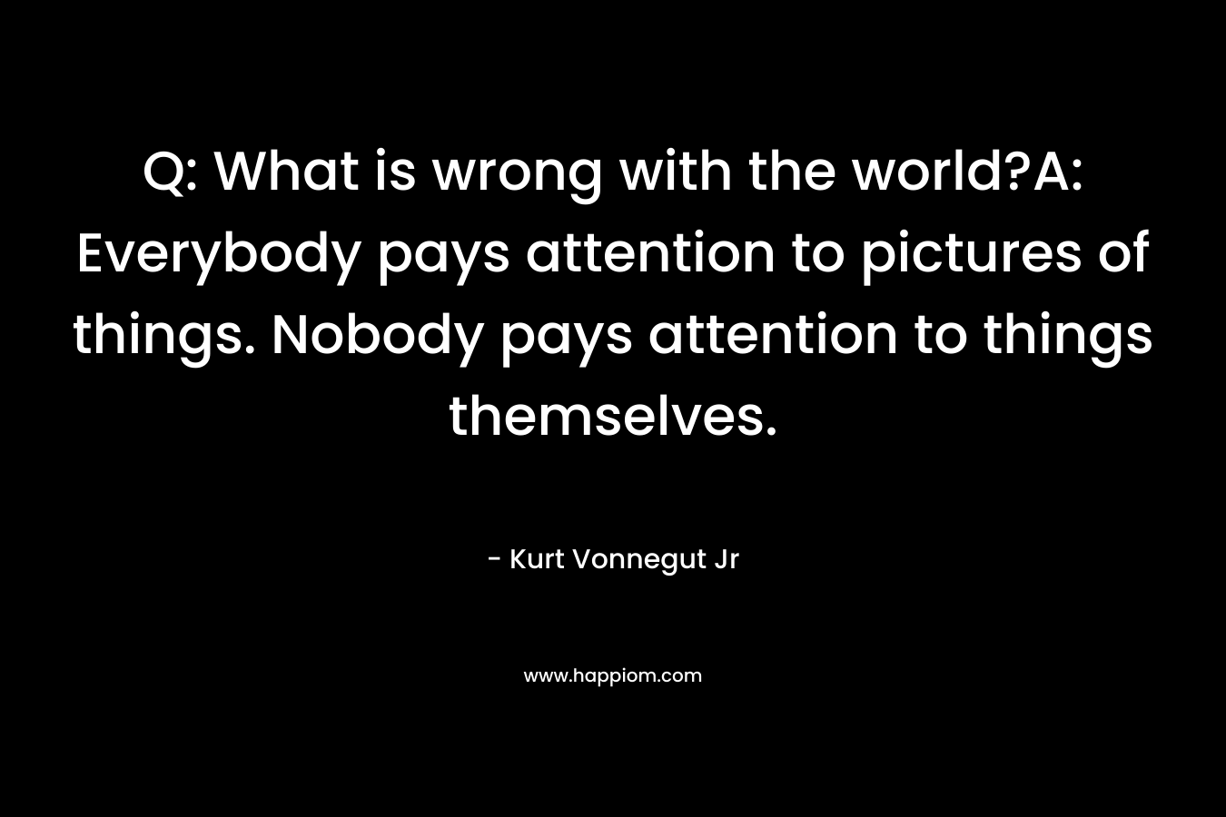 Q: What is wrong with the world?A: Everybody pays attention to pictures of things. Nobody pays attention to things themselves. – Kurt Vonnegut Jr
