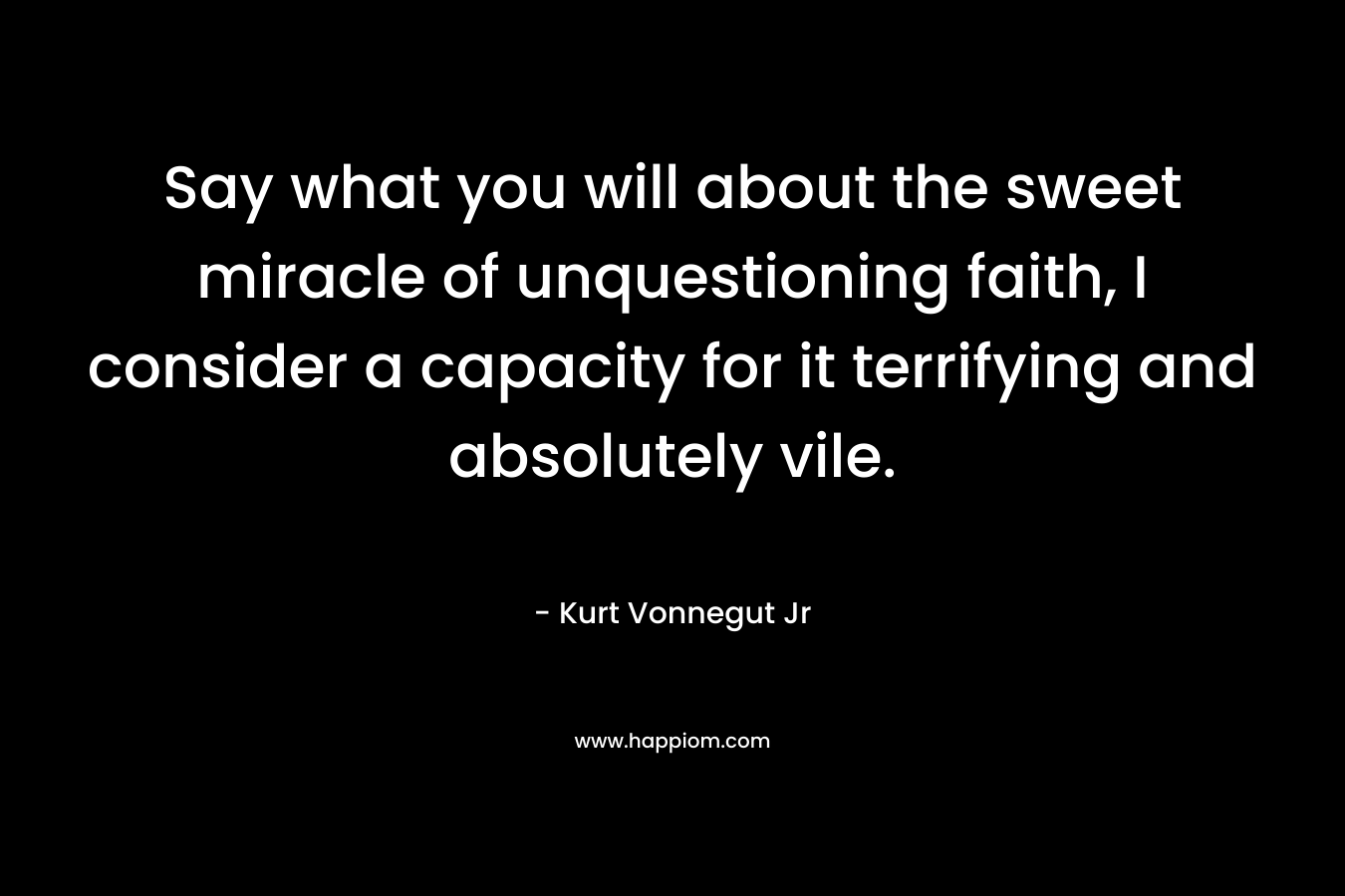 Say what you will about the sweet miracle of unquestioning faith, I consider a capacity for it terrifying and absolutely vile. – Kurt Vonnegut Jr