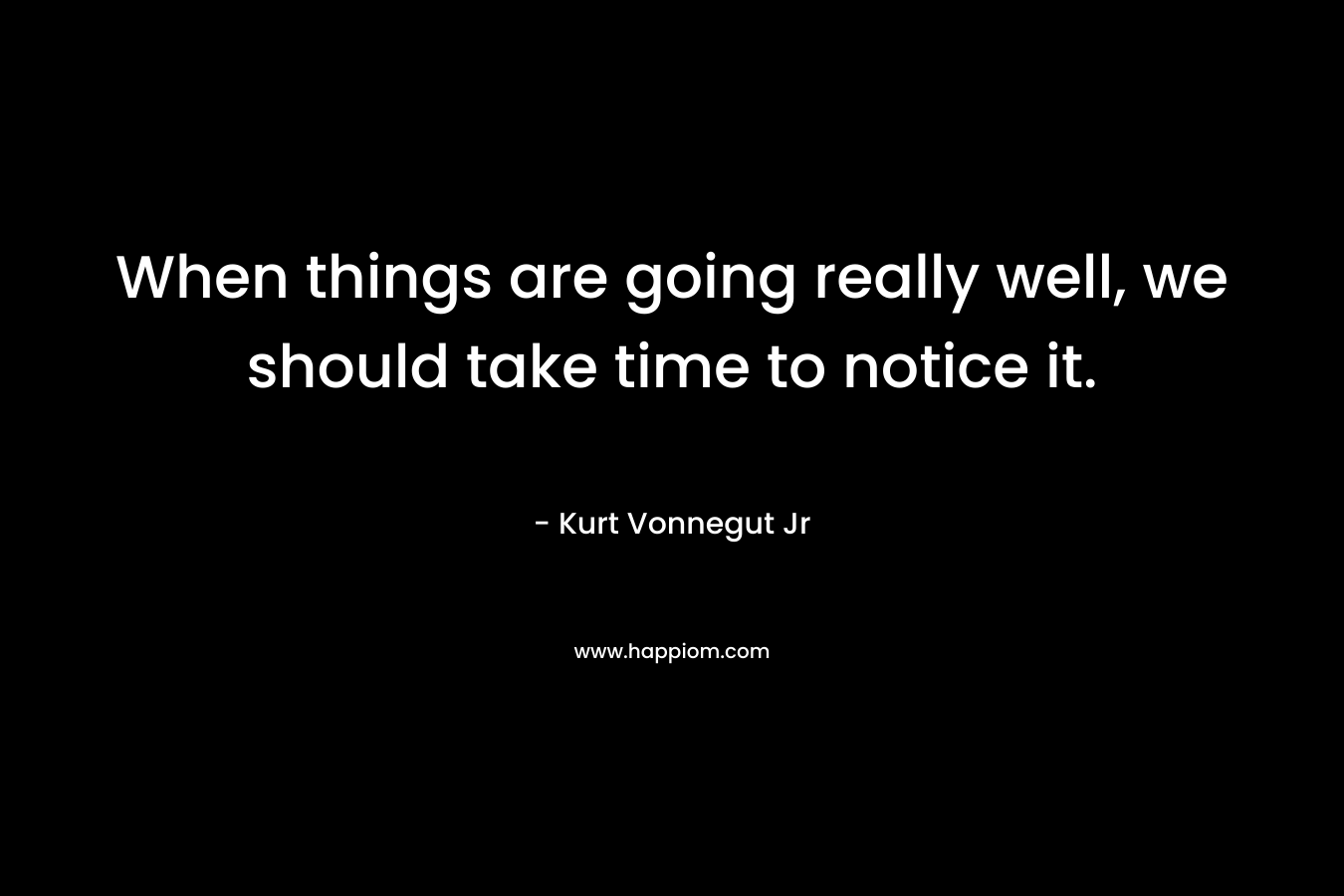 When things are going really well, we should take time to notice it. – Kurt Vonnegut Jr
