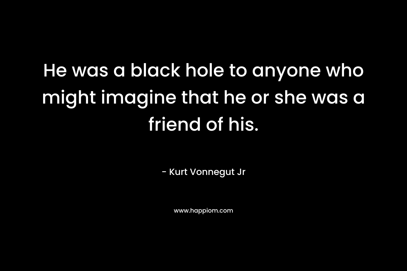 He was a black hole to anyone who might imagine that he or she was a friend of his. – Kurt Vonnegut Jr