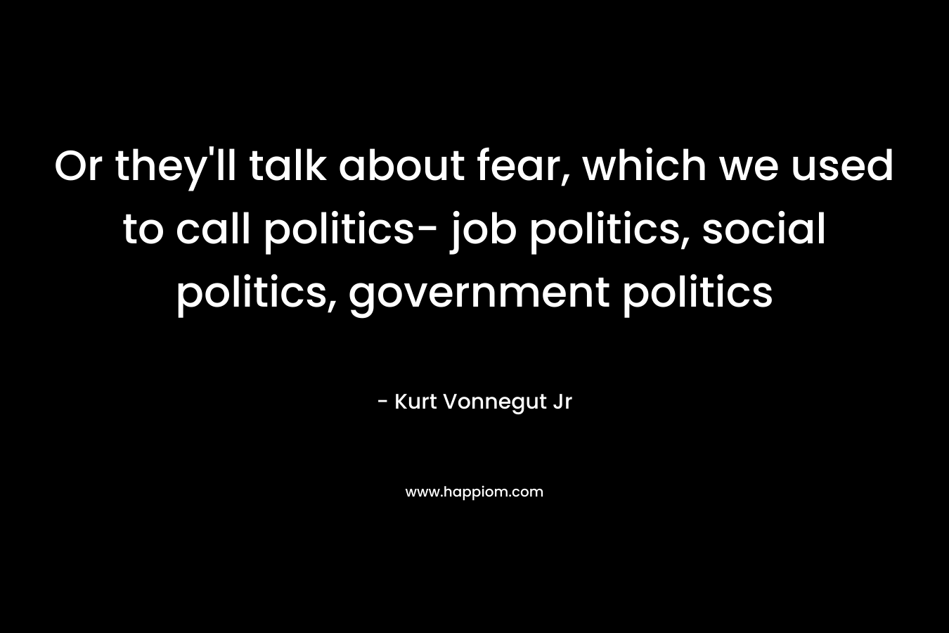 Or they'll talk about fear, which we used to call politics- job politics, social politics, government politics