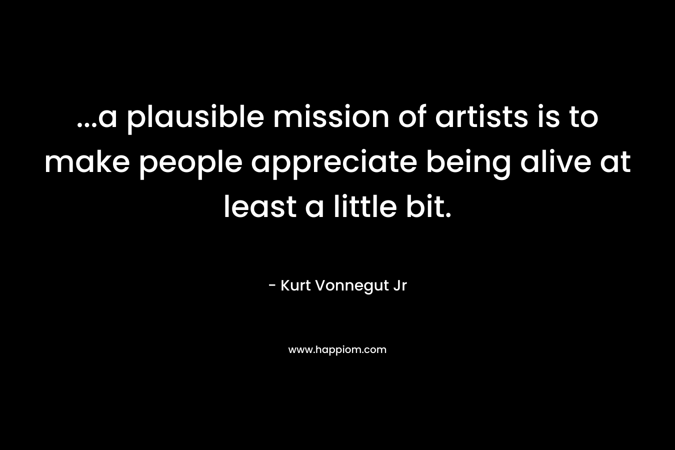 ...a plausible mission of artists is to make people appreciate being alive at least a little bit.