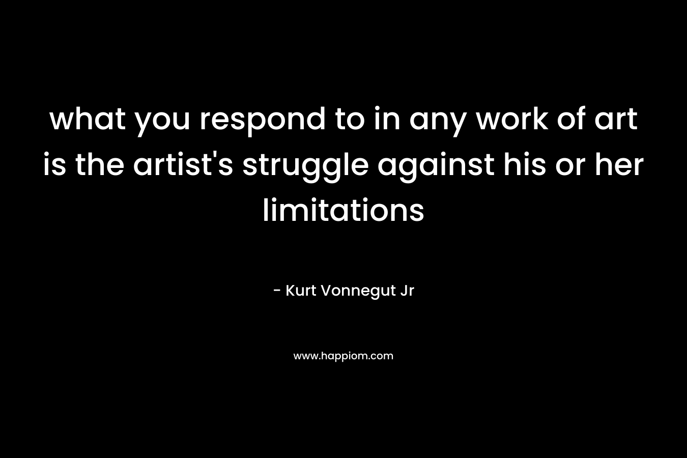what you respond to in any work of art is the artist's struggle against his or her limitations