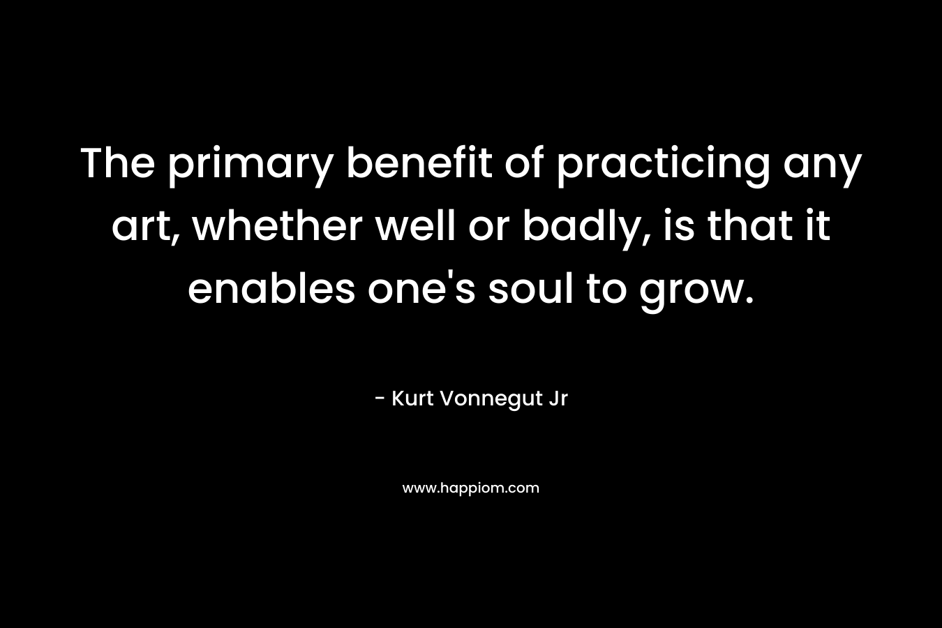 The primary benefit of practicing any art, whether well or badly, is that it enables one's soul to grow.