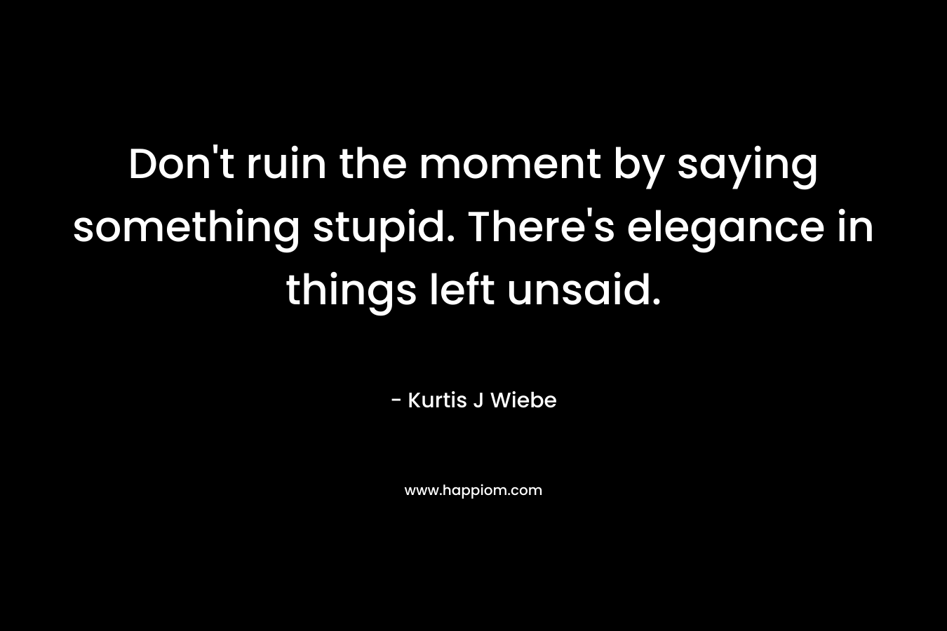 Don’t ruin the moment by saying something stupid. There’s elegance in things left unsaid. – Kurtis J Wiebe