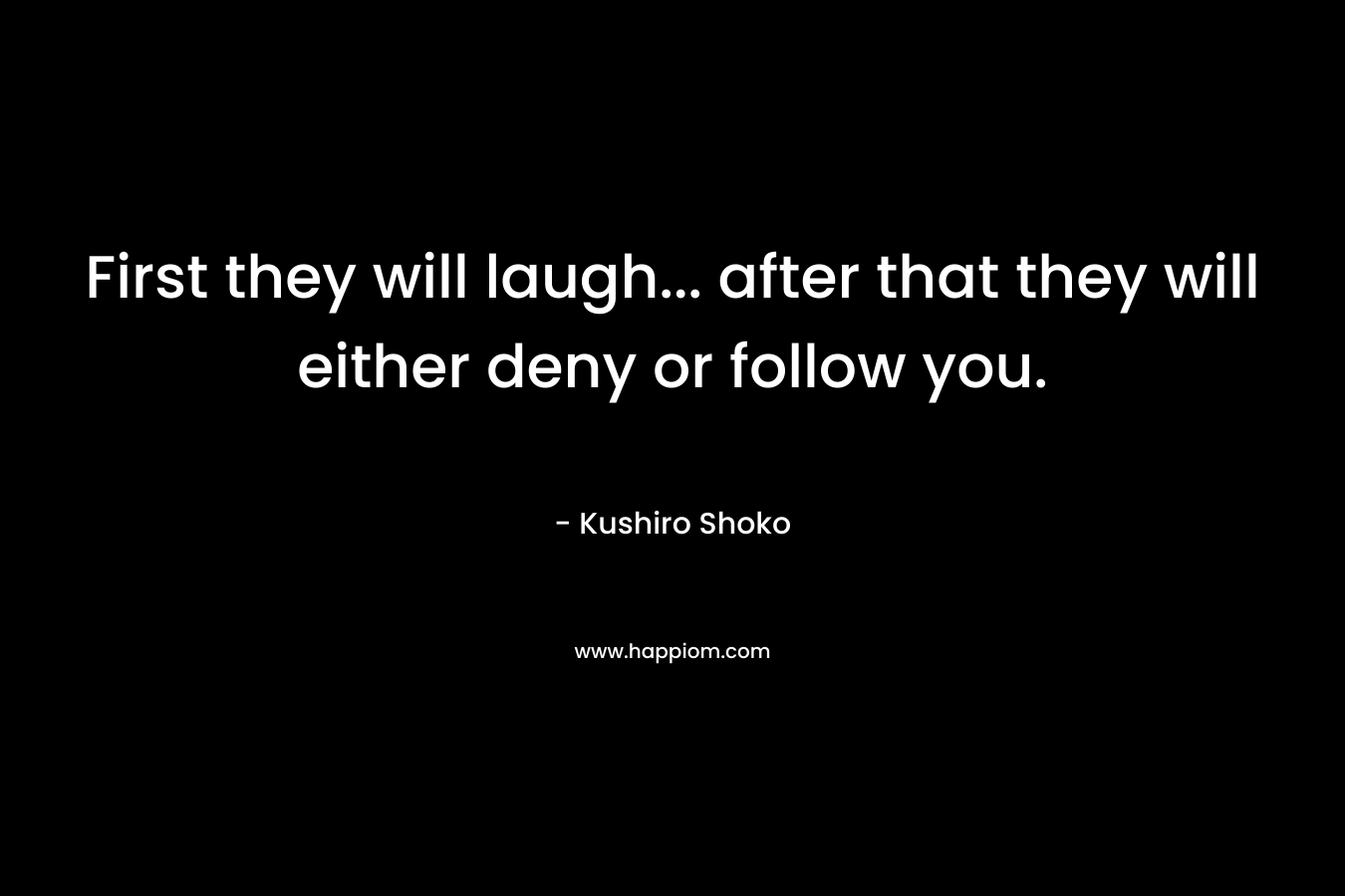 First they will laugh... after that they will either deny or follow you.
