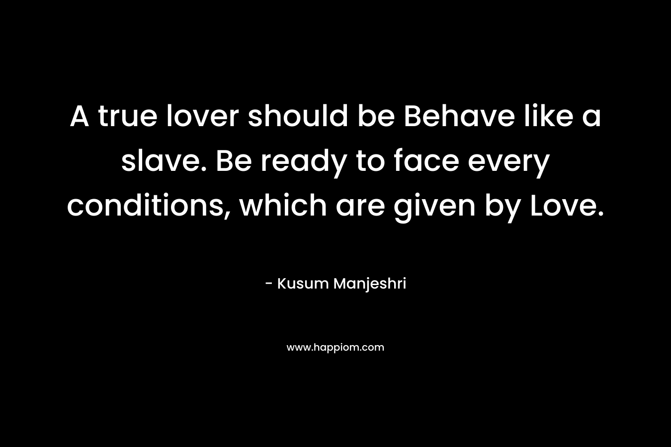 A true lover should be Behave like a slave. Be ready to face every conditions, which are given by Love. – Kusum Manjeshri