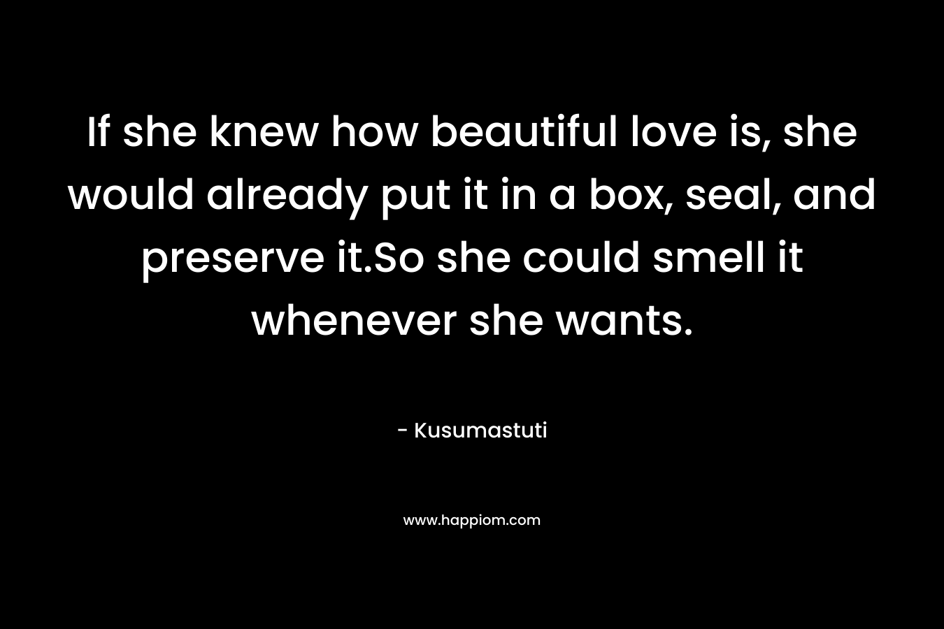 If she knew how beautiful love is, she would already put it in a box, seal, and preserve it.So she could smell it whenever she wants. – Kusumastuti