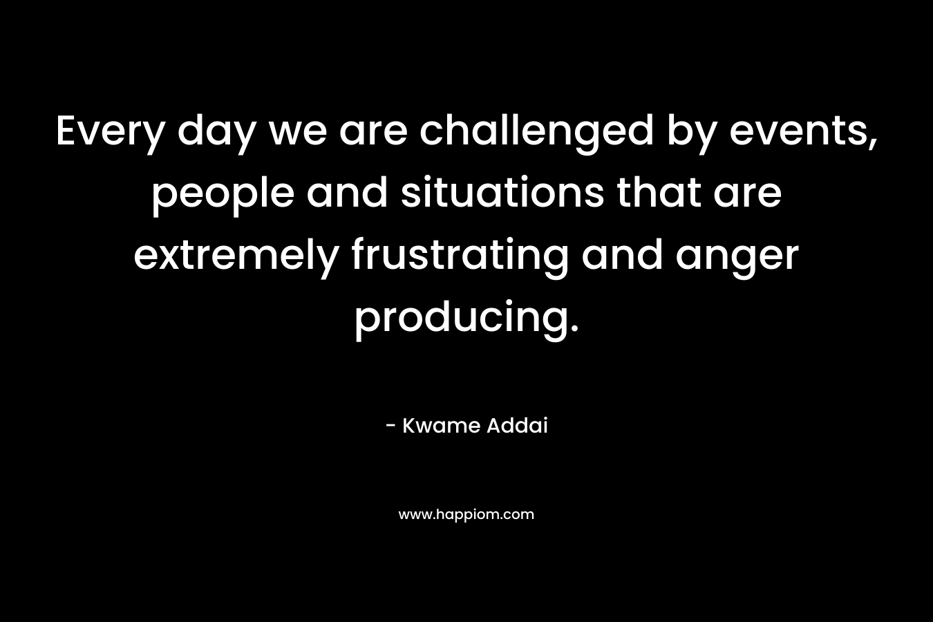 Every day we are challenged by events, people and situations that are extremely frustrating and anger producing. – Kwame Addai