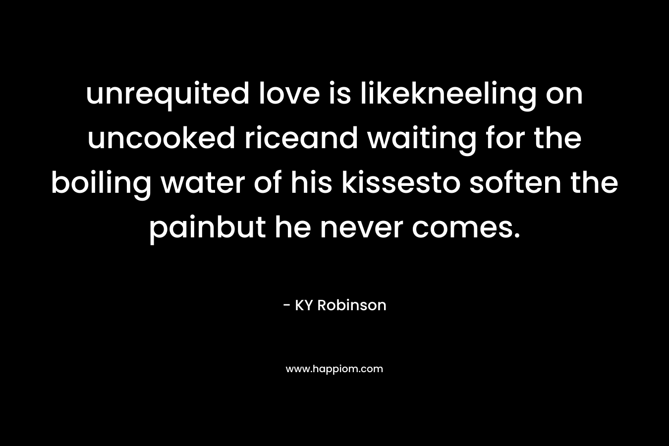 unrequited love is likekneeling on uncooked riceand waiting for the boiling water of his kissesto soften the painbut he never comes. – KY Robinson