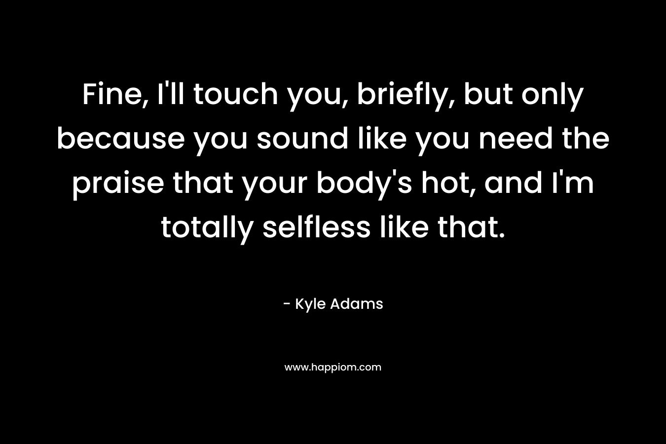 Fine, I'll touch you, briefly, but only because you sound like you need the praise that your body's hot, and I'm totally selfless like that.