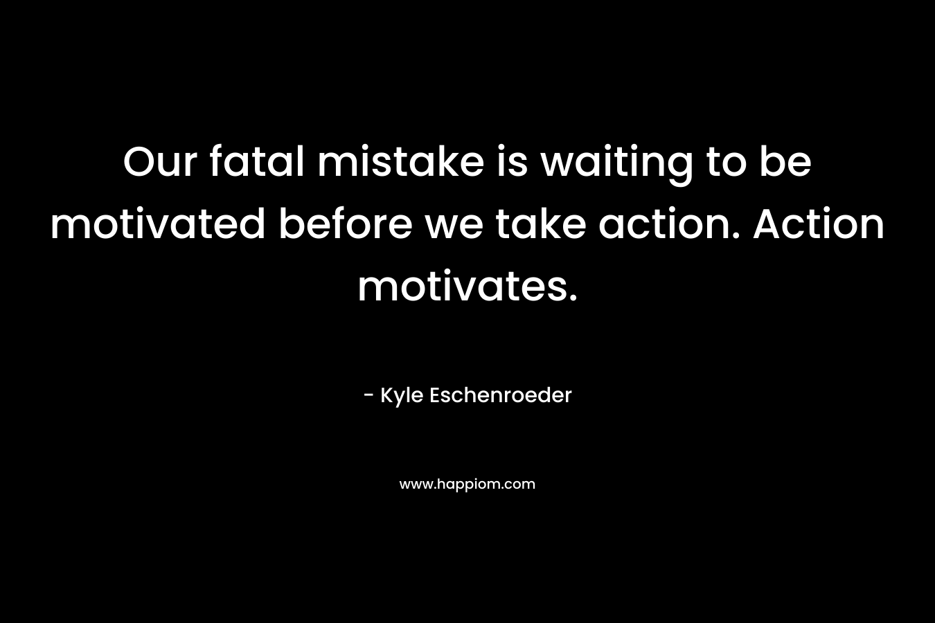 Our fatal mistake is waiting to be motivated before we take action. Action motivates. – Kyle Eschenroeder
