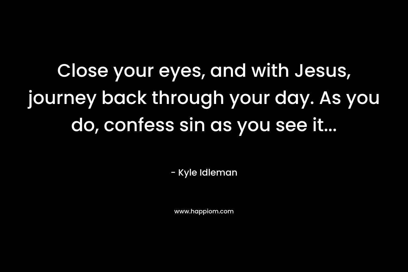 Close your eyes, and with Jesus, journey back through your day. As you do, confess sin as you see it...