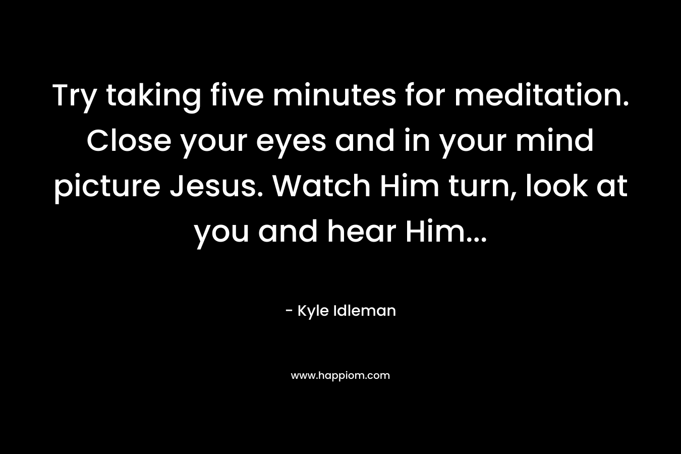 Try taking five minutes for meditation. Close your eyes and in your mind picture Jesus. Watch Him turn, look at you and hear Him...