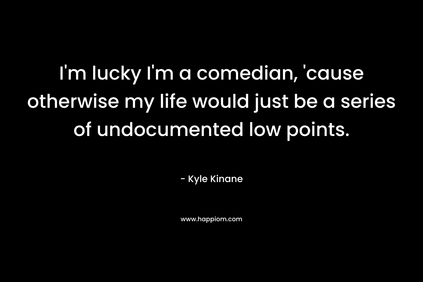 I'm lucky I'm a comedian, 'cause otherwise my life would just be a series of undocumented low points.