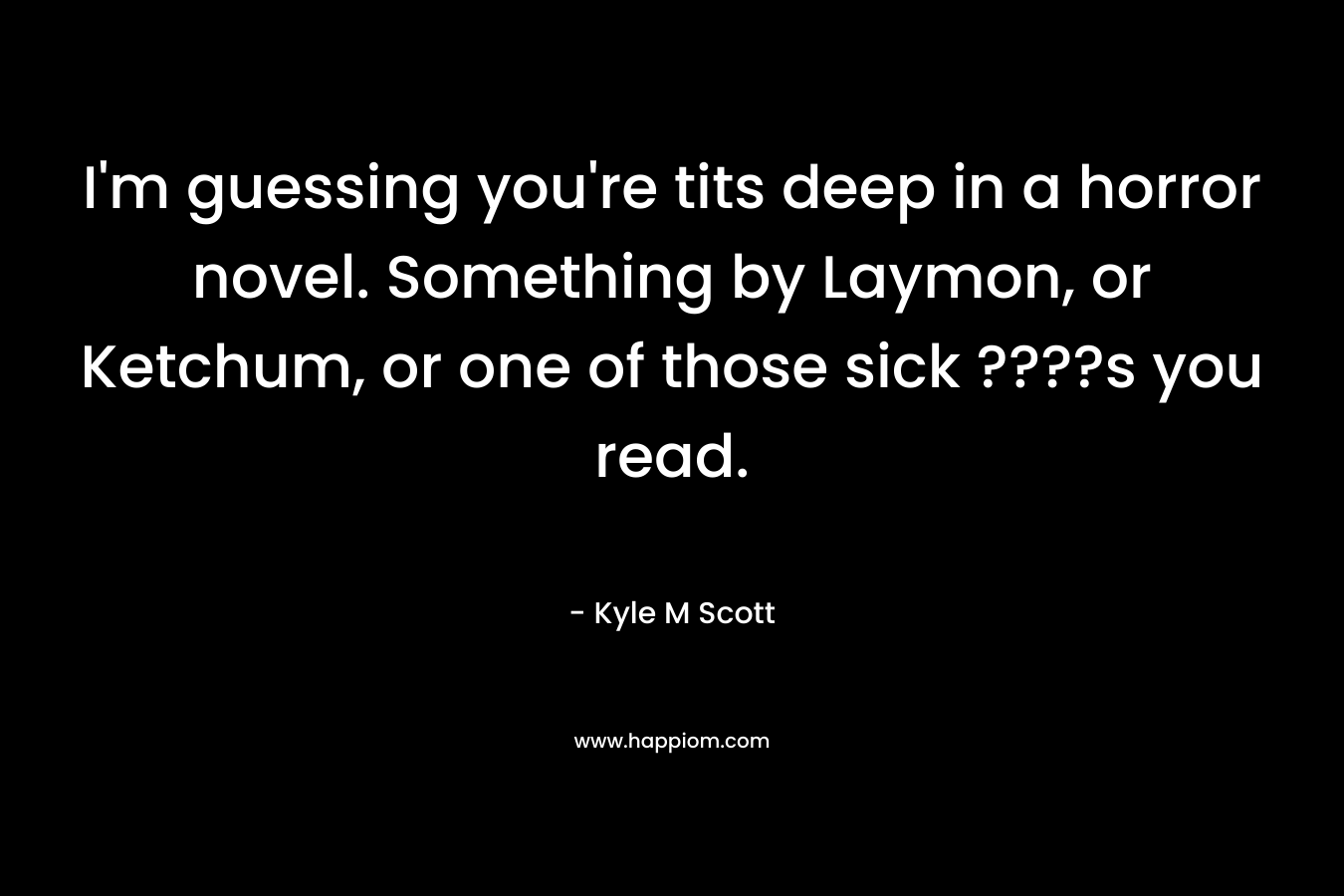 I’m guessing you’re tits deep in a horror novel. Something by Laymon, or Ketchum, or one of those sick ????s you read. – Kyle M Scott
