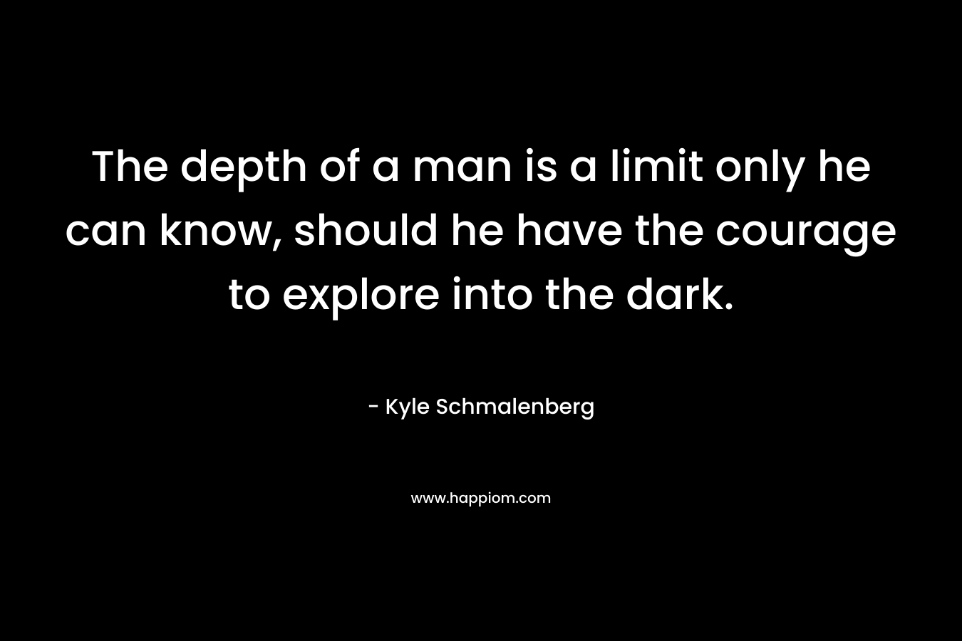 The depth of a man is a limit only he can know, should he have the courage to explore into the dark. – Kyle Schmalenberg