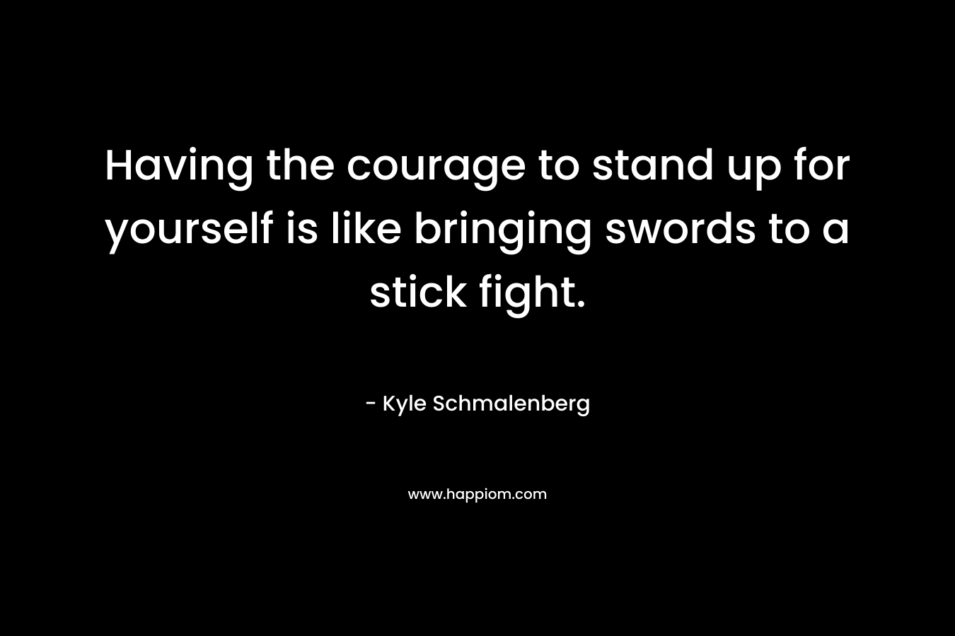 Having the courage to stand up for yourself is like bringing swords to a stick fight. – Kyle Schmalenberg