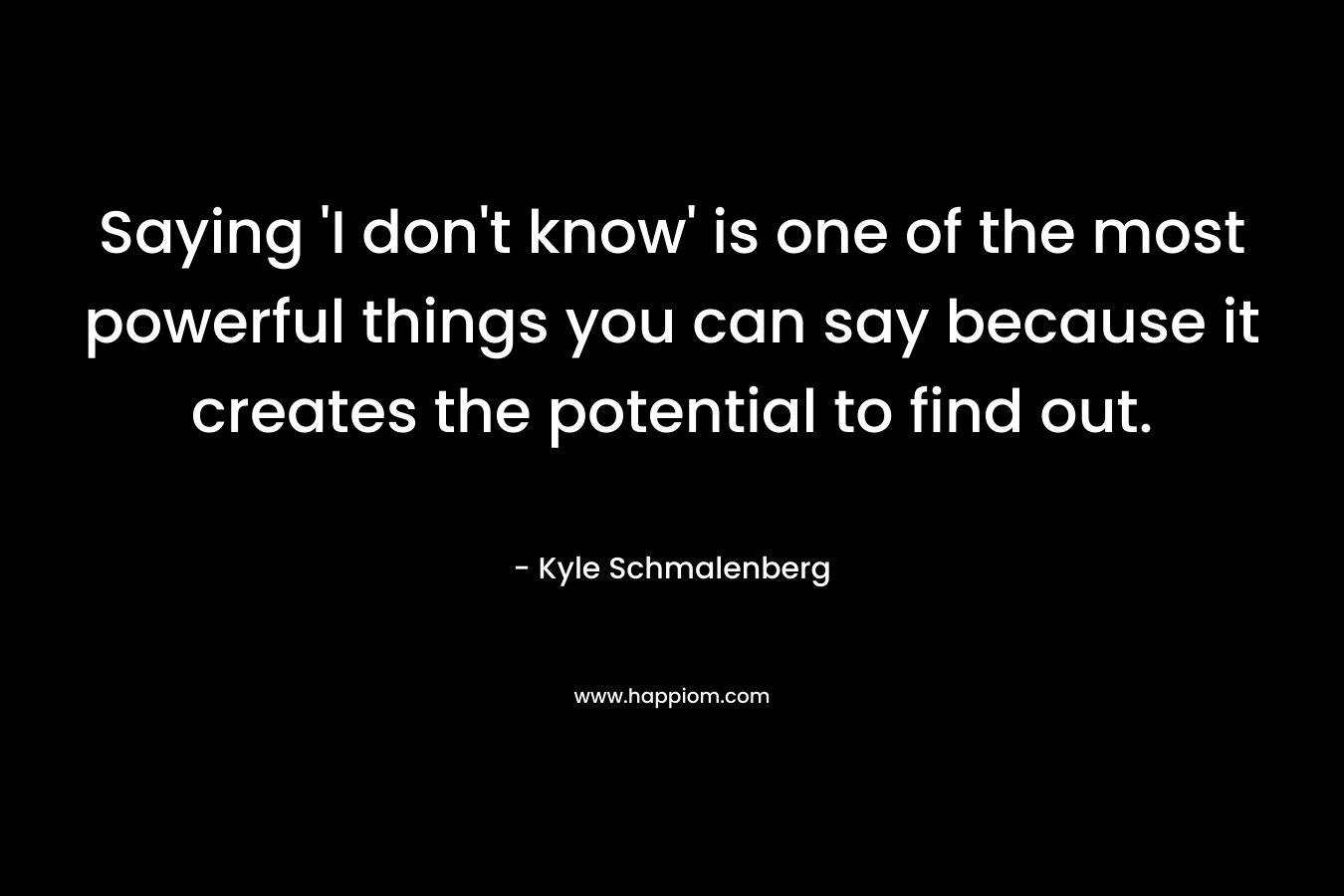 Saying ‘I don’t know’ is one of the most powerful things you can say because it creates the potential to find out. – Kyle Schmalenberg