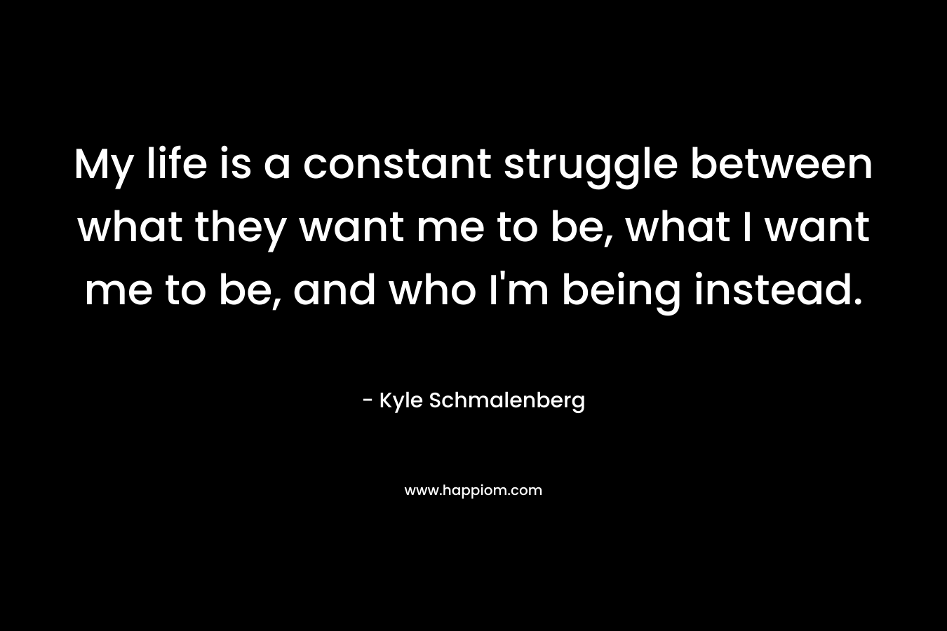 My life is a constant struggle between what they want me to be, what I want me to be, and who I’m being instead. – Kyle Schmalenberg