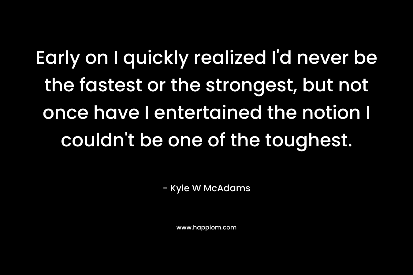 Early on I quickly realized I’d never be the fastest or the strongest, but not once have I entertained the notion I couldn’t be one of the toughest. – Kyle W McAdams
