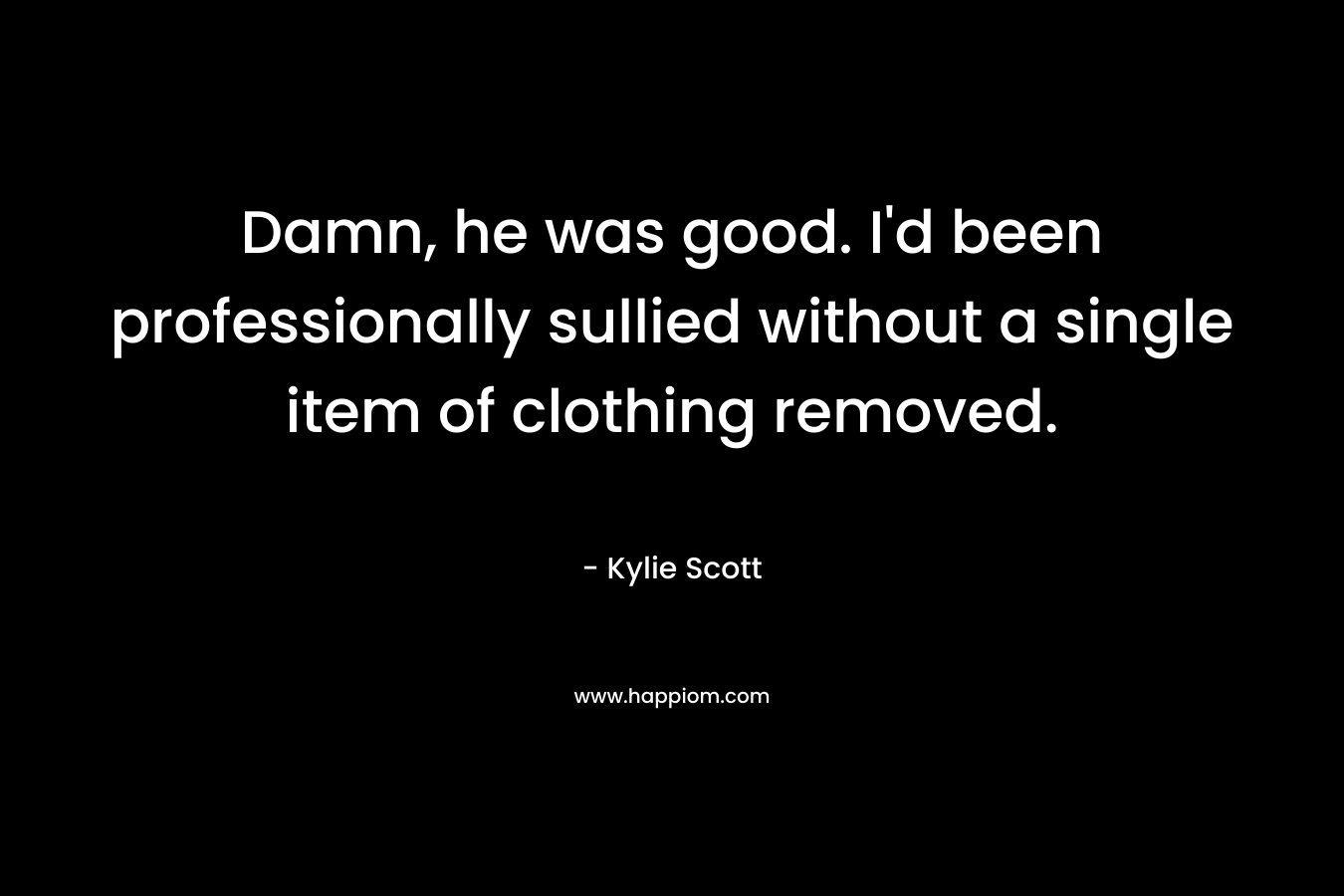 Damn, he was good. I’d been professionally sullied without a single item of clothing removed. – Kylie Scott