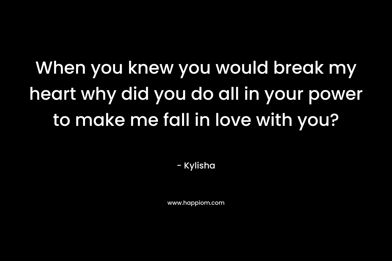 When you knew you would break my heart why did you do all in your power to make me fall in love with you? – Kylisha