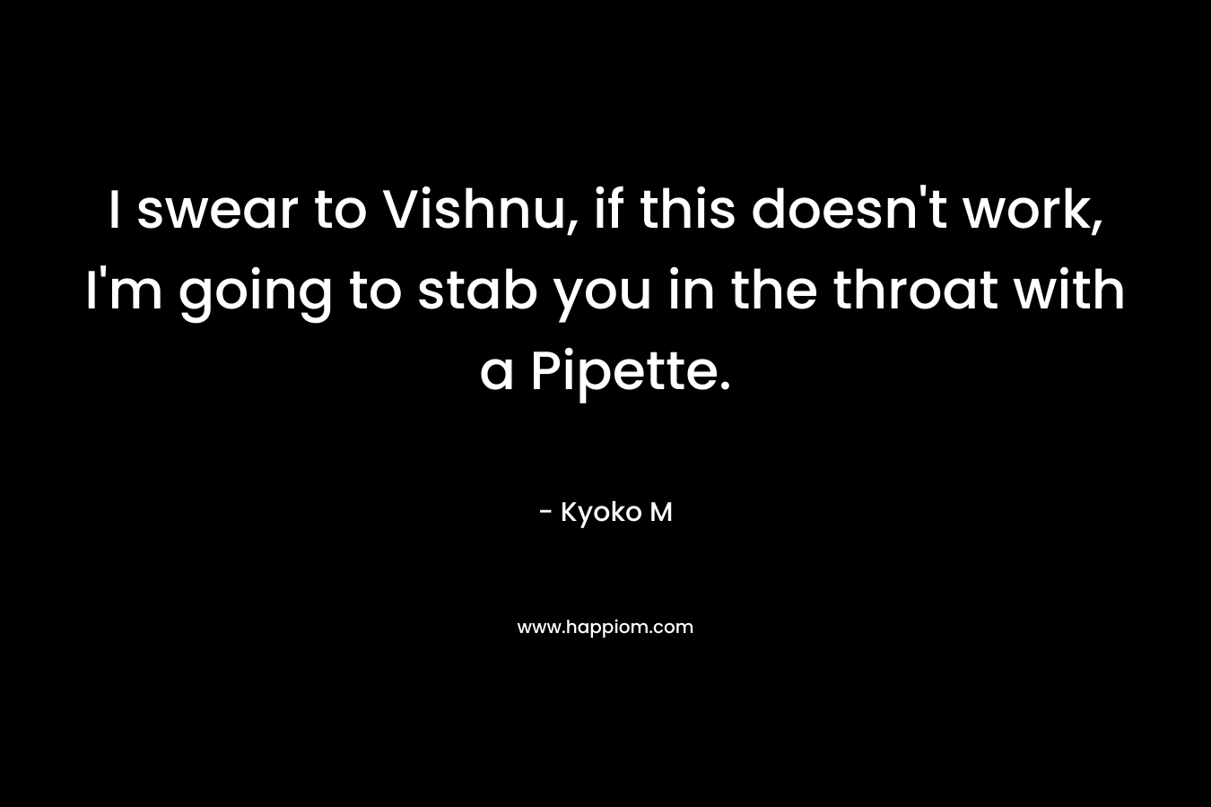 I swear to Vishnu, if this doesn’t work, I’m going to stab you in the throat with a Pipette. – Kyoko M
