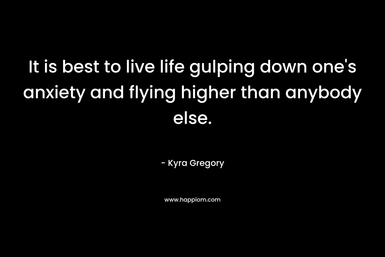 It is best to live life gulping down one’s anxiety and flying higher than anybody else. – Kyra Gregory