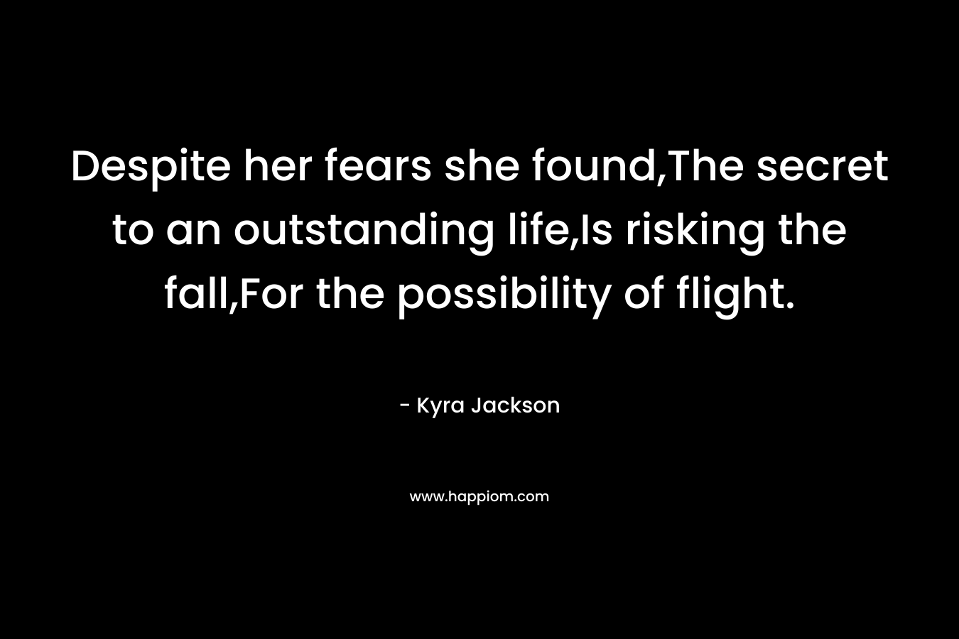 Despite her fears she found,The secret to an outstanding life,Is risking the fall,For the possibility of flight.