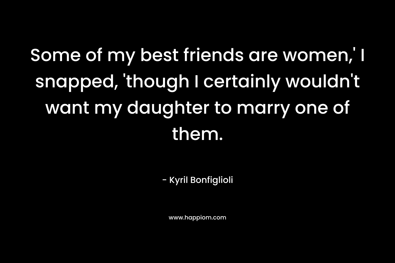 Some of my best friends are women,’ I snapped, ‘though I certainly wouldn’t want my daughter to marry one of them. – Kyril Bonfiglioli