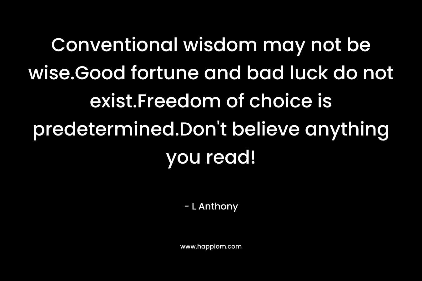 Conventional wisdom may not be wise.Good fortune and bad luck do not exist.Freedom of choice is predetermined.Don't believe anything you read!