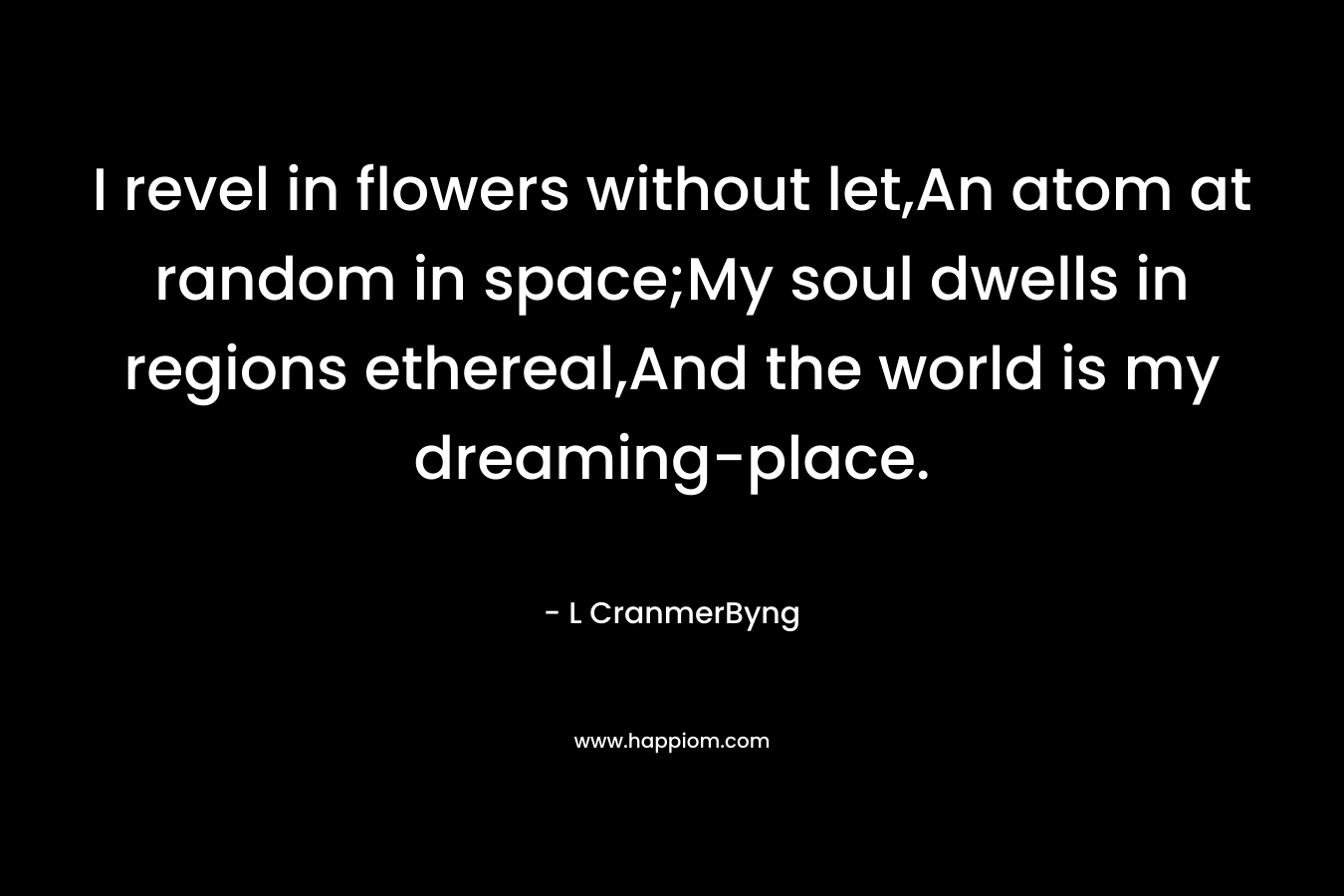 I revel in flowers without let,An atom at random in space;My soul dwells in regions ethereal,And the world is my dreaming-place. – L CranmerByng