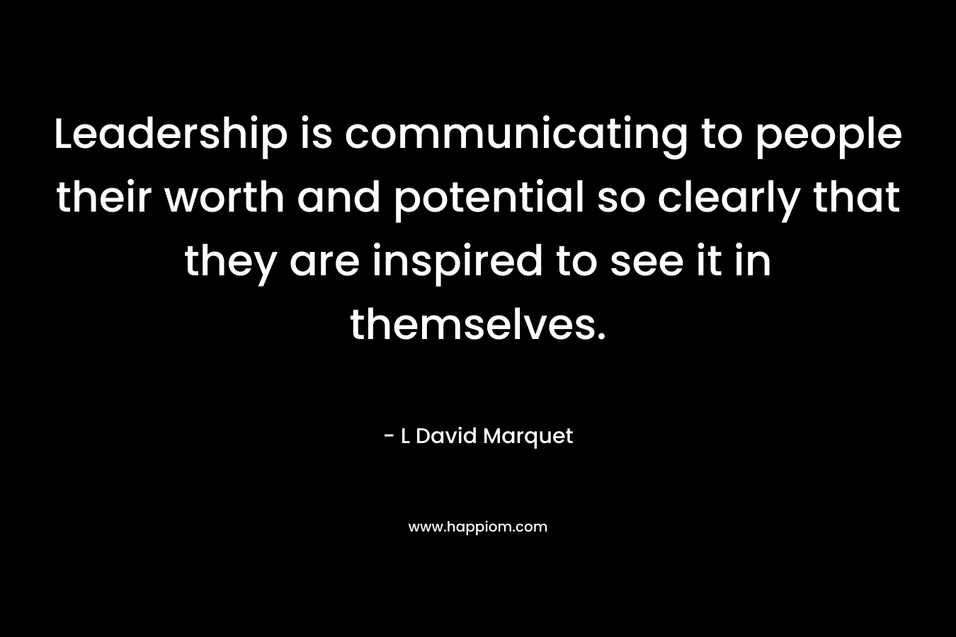Leadership is communicating to people their worth and potential so clearly that they are inspired to see it in themselves. – L David Marquet