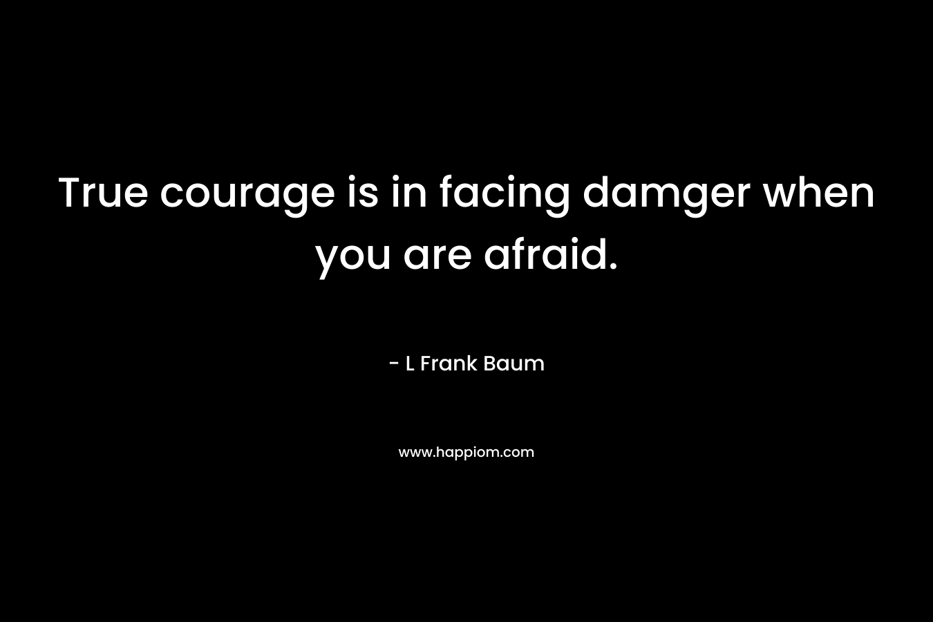 True courage is in facing damger when you are afraid. – L Frank Baum