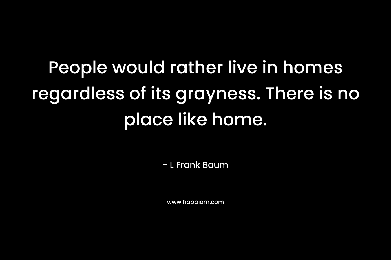 People would rather live in homes regardless of its grayness. There is no place like home.