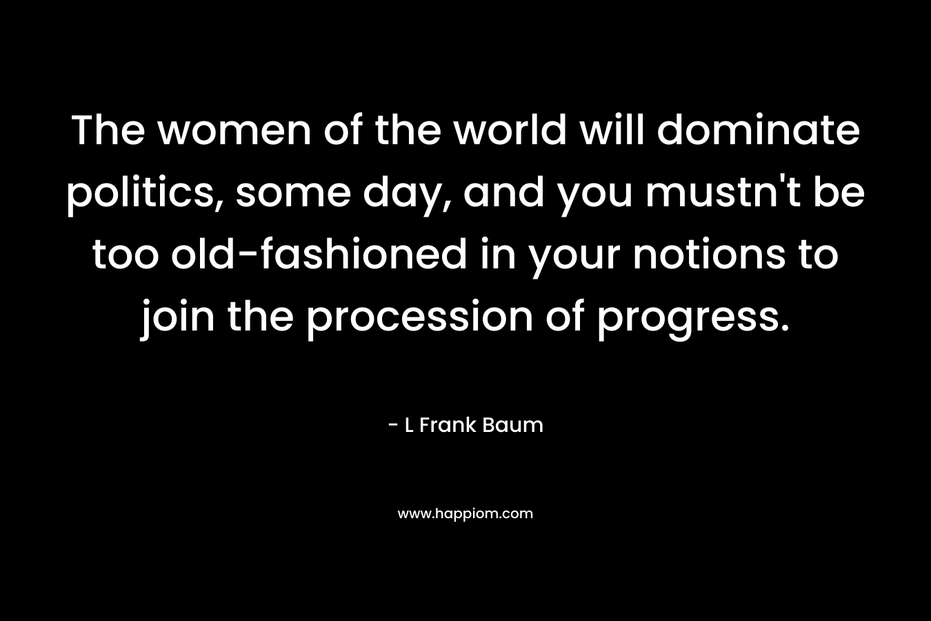 The women of the world will dominate politics, some day, and you mustn’t be too old-fashioned in your notions to join the procession of progress. – L Frank Baum