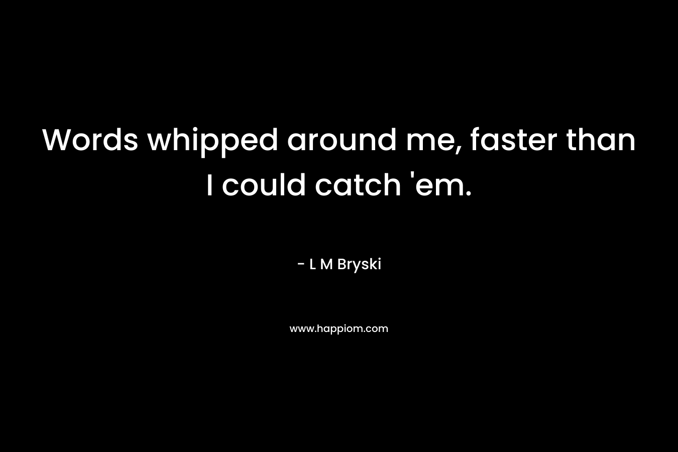 Words whipped around me, faster than I could catch ’em. – L M Bryski